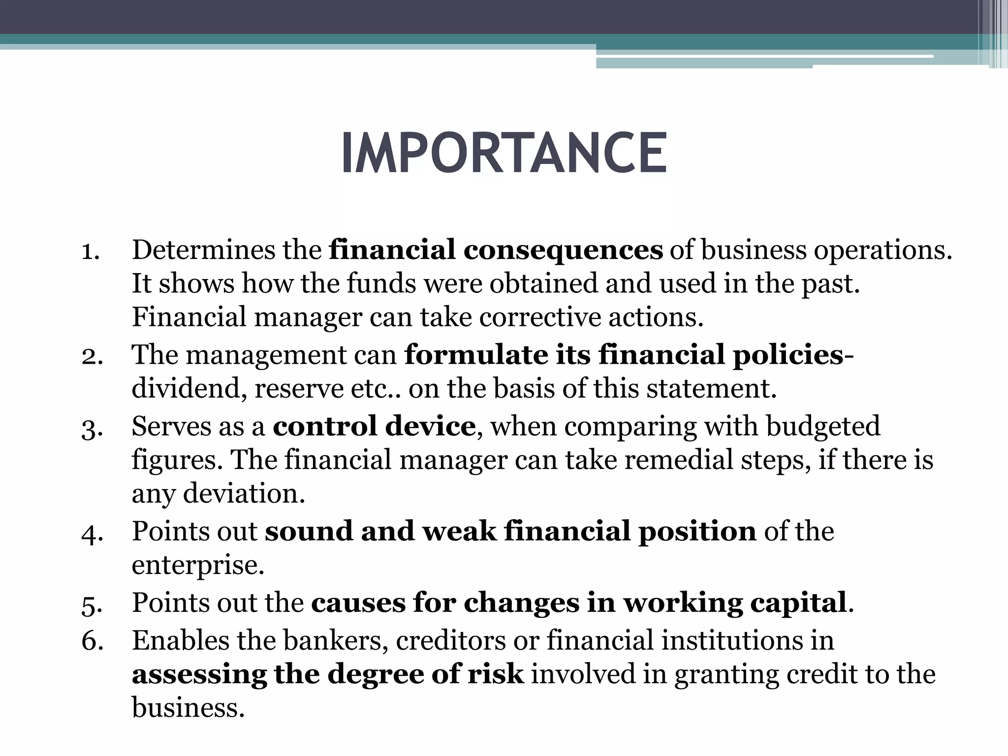 IMPORTANCE
1. Determines the financial consequences of business operations.
It shows how the funds were obtained and used in the past.
Financial manager can take corrective actions.
2. The management can formulate its financial policies-
dividend, reserve etc.. on the basis of this statement.
3. Serves as a control device, when comparing with budgeted
figures. The financial manager can take remedial steps, if there is
any deviation.
4. Points out sound and weak financial position of the
enterprise.
5. Points out the causes for changes in working capital.
6. Enables the bankers, creditors or financial institutions in
assessing the degree of risk involved in granting credit to the
business.
 