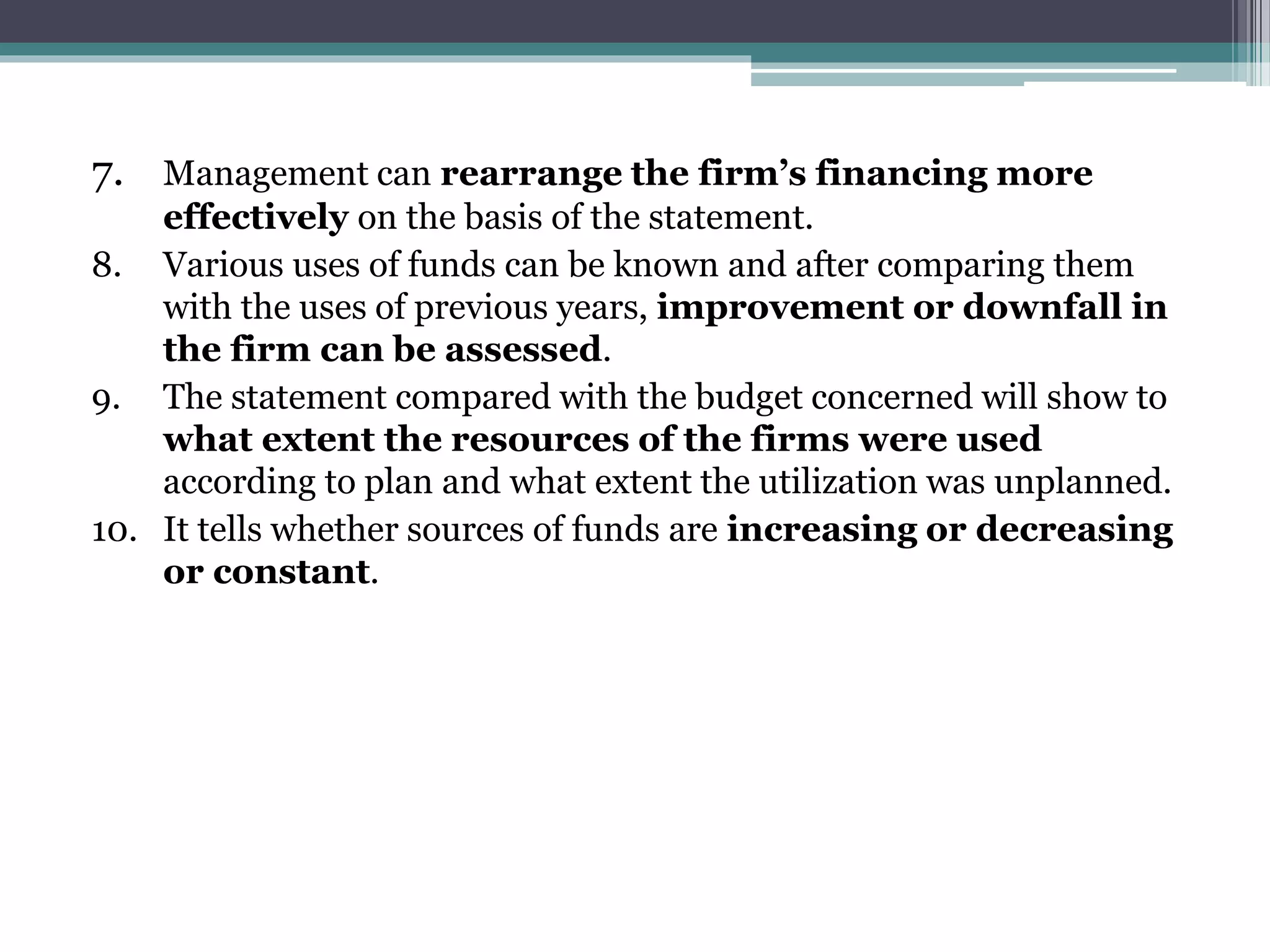 7. Management can rearrange the firm’s financing more
effectively on the basis of the statement.
8. Various uses of funds can be known and after comparing them
with the uses of previous years, improvement or downfall in
the firm can be assessed.
9. The statement compared with the budget concerned will show to
what extent the resources of the firms were used
according to plan and what extent the utilization was unplanned.
10. It tells whether sources of funds are increasing or decreasing
or constant.
 
