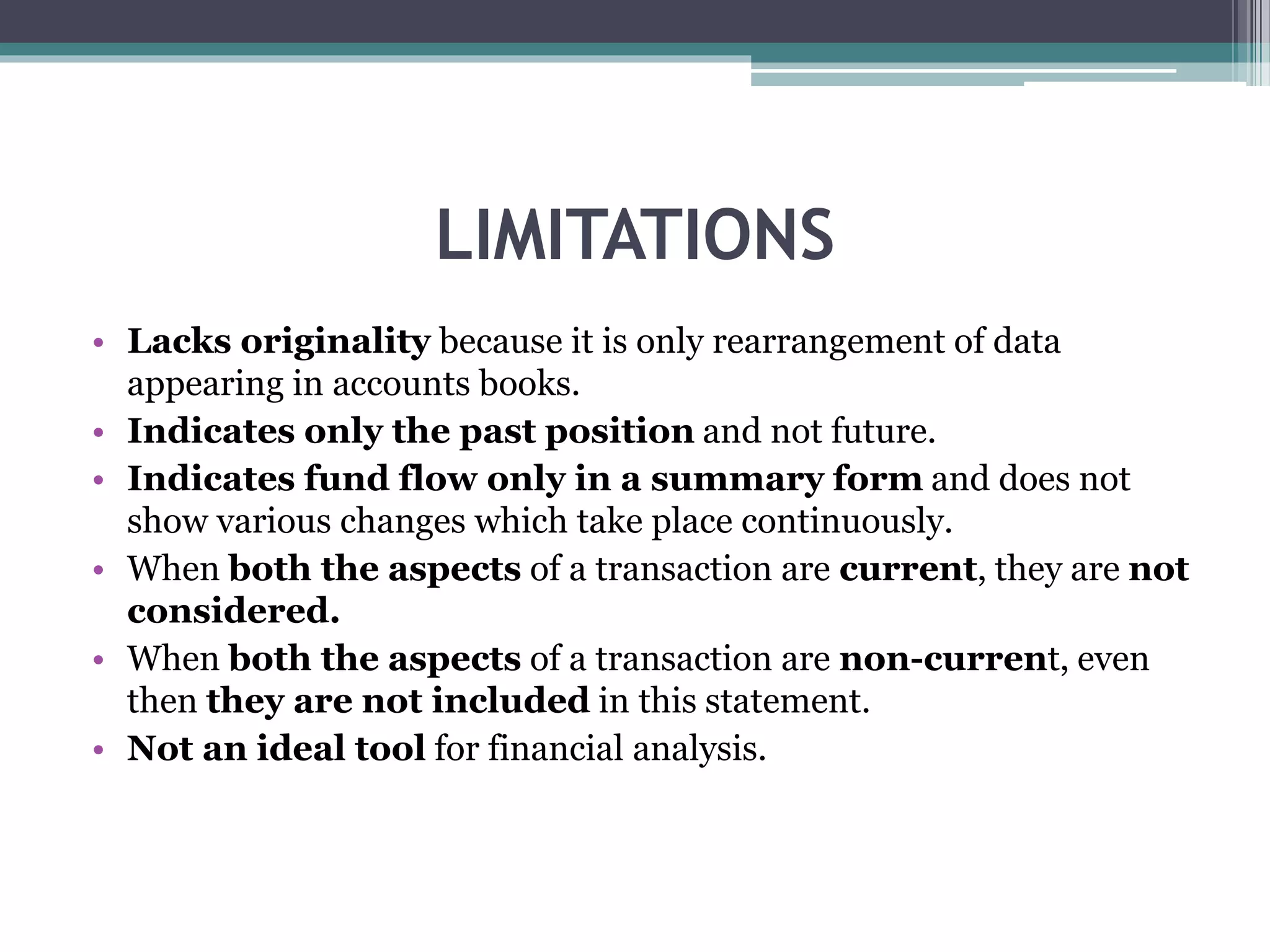 LIMITATIONS
• Lacks originality because it is only rearrangement of data
appearing in accounts books.
• Indicates only the past position and not future.
• Indicates fund flow only in a summary form and does not
show various changes which take place continuously.
• When both the aspects of a transaction are current, they are not
considered.
• When both the aspects of a transaction are non-current, even
then they are not included in this statement.
• Not an ideal tool for financial analysis.
 