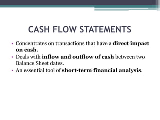 CASH FLOW STATEMENTS
• Concentrates on transactions that have a direct impact
on cash.
• Deals with inflow and outflow of ...