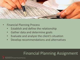 • Financial Planning Process
  • Establish and define the relationship
  • Gather data and determine goals
  • Evaluate and analyze the client’s situation
  • Develop recommendations and alternatives



               Financial Planning Assignment
 