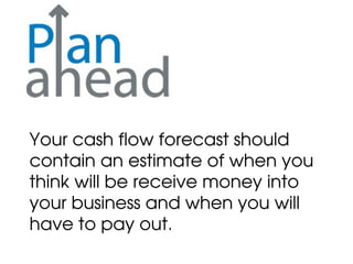 Your cash flow forecast should
contain an estimate of when you
think will be receive money into
your business and when you will
have to pay out.
 