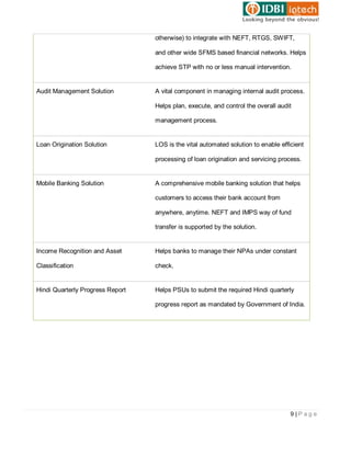 otherwise) to integrate with NEFT, RTGS, SWIFT,

                                  and other wide SFMS based financial networks. Helps

                                  achieve STP with no or less manual intervention.


Audit Management Solution         A vital component in managing internal audit process.

                                  Helps plan, execute, and control the overall audit

                                  management process.


Loan Origination Solution         LOS is the vital automated solution to enable efficient

                                  processing of loan origination and servicing process.


Mobile Banking Solution           A comprehensive mobile banking solution that helps

                                  customers to access their bank account from

                                  anywhere, anytime. NEFT and IMPS way of fund

                                  transfer is supported by the solution.


Income Recognition and Asset      Helps banks to manage their NPAs under constant

Classification                    check.


Hindi Quarterly Progress Report   Helps PSUs to submit the required Hindi quarterly

                                  progress report as mandated by Government of India.




                                                                                    9|Page
 