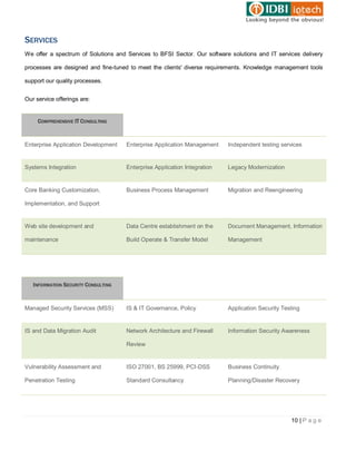 SERVICES
We offer a spectrum of Solutions and Services to BFSI Sector. Our software solutions and IT services delivery

processes are designed and fine-tuned to meet the clients' diverse requirements. Knowledge management tools

support our quality processes.


Our service offerings are:


     COMPREHENSIVE IT CONSULTING



Enterprise Application Development   Enterprise Application Management    Independent testing services


Systems Integration                  Enterprise Application Integration   Legacy Modernization


Core Banking Customization,          Business Process Management          Migration and Reengineering

Implementation, and Support


Web site development and             Data Centre establishment on the     Document Management, Information

maintenance                          Build Operate & Transfer Model       Management




   INFORMATION SECURITY CONSULTING



Managed Security Services (MSS)      IS & IT Governance, Policy           Application Security Testing


IS and Data Migration Audit          Network Architecture and Firewall    Information Security Awareness

                                     Review


Vulnerability Assessment and         ISO 27001, BS 25999, PCI-DSS         Business Continuity

Penetration Testing                  Standard Consultancy                 Planning/Disaster Recovery




                                                                                                  10 | P a g e
 