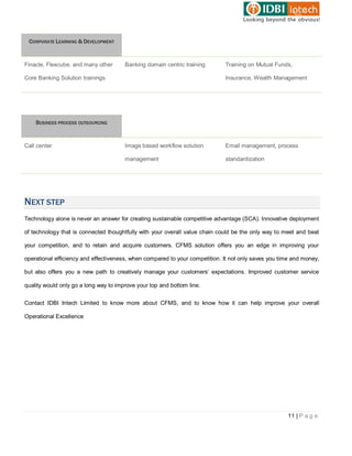CORPORATE LEARNING & DEVELOPMENT



Finacle, Flexcube, and many other      Banking domain centric training       Training on Mutual Funds,

Core Banking Solution trainings                                              Insurance, Wealth Management




    BUSINESS PROCESS OUTSOURCING



Call center                            Image based workflow solution         Email management, process

                                       management                            standardization




NEXT STEP
Technology alone is never an answer for creating sustainable competitive advantage (SCA). Innovative deployment

of technology that is connected thoughtfully with your overall value chain could be the only way to meet and beat

your competition, and to retain and acquire customers. CFMS solution offers you an edge in improving your

operational efficiency and effectiveness, when compared to your competition. It not only saves you time and money,

but also offers you a new path to creatively manage your customers’ expectations. Improved customer service

quality would only go a long way to improve your top and bottom line.


Contact IDBI Intech Limited to know more about CFMS, and to know how it can help improve your overall

Operational Excellence




                                                                                                     11 | P a g e
 