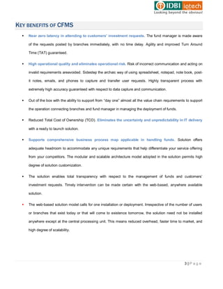 KEY BENEFITS OF CFMS
     Near zero latency in attending to customers’ investment requests. The fund manager is made aware

      of the requests posted by branches immediately, with no time delay. Agility and improved Turn Around

      Time (TAT) guaranteed.


     High operational quality and eliminates operational risk. Risk of incorrect communication and acting on

      invalid requirements areavoided. Sidestep the archaic way of using spreadsheet, notepad, note book, post-

      it notes, emails, and phones to capture and transfer user requests. Highly transparent process with

      extremely high accuracy guaranteed with respect to data capture and communication.


     Out of the box with the ability to support from “day one” almost all the value chain requirements to support

      the operation connecting branches and fund manager in managing the deployment of funds.


     Reduced Total Cost of Ownership (TCO). Eliminates the uncertainty and unpredictability in IT delivery

      with a ready to launch solution.


     Supports comprehensive business process map applicable in handling funds. Solution offers

      adequate headroom to accommodate any unique requirements that help differentiate your service offering

      from your competitors. The modular and scalable architecture model adopted in the solution permits high

      degree of solution customization.


     The solution enables total transparency with respect to the management of funds and customers’

      investment requests. Timely intervention can be made certain with the web-based, anywhere available

      solution.


     The web-based solution model calls for one installation or deployment. Irrespective of the number of users

      or branches that exist today or that will come to existence tomorrow, the solution need not be installed

      anywhere except at the central processing unit. This means reduced overhead, faster time to market, and

      high degree of scalability.




                                                                                                      3|Page
 
