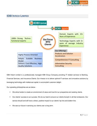 IDBI INTECH LIMITED




IDBI Intech Limited is a professionally managed IDBI Group Company providing IT related services to Banking,

Financial Services, and Insurance Clients. Our mission is to deliver optimal IT services and innovative solutions by

leveraging technology with intellectual capital, to accomplish customer delight.


Our operating philosophies are as below -


       We strive harder to create an environment of value and trust for our prospective and existing clients.


       Our clients’ success is our success. We do our best to ensure our clients triumph in all their endeavors. Our

        service should and will have a direct, positive impact to our clients’ top line and bottom line.


       We see our future in servicing our clients over a long term.




                                                                                                           6|Page
 