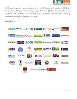 IDBI Group of Companies is a resourceful business unit in India. IDBI Intech Limited is backed by the IDBI Group.

Our foundation of stability comes from the strategic support offered by the IDBI Group of companies. This kind of

support allows us to concentrate on new investments to scale up our capabilities, and to remain focused on the long

term relationship management and support for our clients.


OUR CLIENTS




                                                                                                        7|Page
 