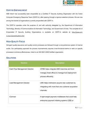 CERT-IN EMPANELMENT
IDBI Intech has successfully been empanelled as a Certified IT Security Auditing Organisation with the Indian

Computer Emergency Response Team (CERT-In), after passing through a rigorous selection process. We are now

among the handful of organisations currently empanelled with CERT-In.


The CERT-In operates under the auspices of, and with authority delegated by, the Department of Information

Technology, Ministry of Communications & Information Technology, and Government of India. The complete list of

Empanelled IT Security Auditing Organisations is available on CERT-In website at: http://www.cert-

in.org.in/panelofauditors.htm


HIGH QUALITY FOCUS
Stringent quality assurance and quality control processes are followed through a comprehensive system of internal

audits. Our participatory approach for process improvements requires cross-functional teams to work on specific

processes to enhance effectiveness. Intech is an ISO 9001:2008 Certified organisation .


SOLUTIONS

                       Solution                                           Description


    Cash Flow Management Solution                  CFMS helps integrate AMC branches and fund

                                                   manage (head office) to manage fund deployment

                                                   process efficiently.


    Lead Management Solution                       LMS helps institutions acquire new customers by

                                                   integrating with more than one customer acquisition

                                                   channels.


    iConnect                                       A light weight payment middleware that could help

                                                   enterprise payment initiating systems (CBS or



                                                                                                      8|Page
 