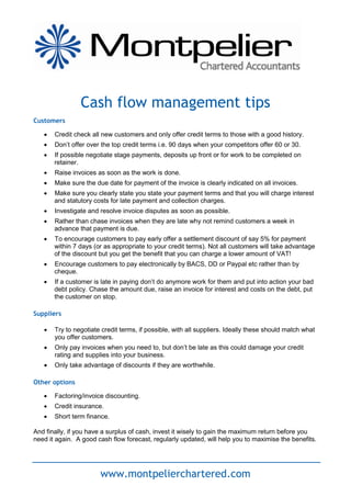 Cash flow management tips
Customers

      Credit check all new customers and only offer credit terms to those with a good history.
      Don’t offer over the top credit terms i.e. 90 days when your competitors offer 60 or 30.
      If possible negotiate stage payments, deposits up front or for work to be completed on
       retainer.
      Raise invoices as soon as the work is done.
      Make sure the due date for payment of the invoice is clearly indicated on all invoices.
      Make sure you clearly state you state your payment terms and that you will charge interest
       and statutory costs for late payment and collection charges.
      Investigate and resolve invoice disputes as soon as possible.
      Rather than chase invoices when they are late why not remind customers a week in
       advance that payment is due.
      To encourage customers to pay early offer a settlement discount of say 5% for payment
       within 7 days (or as appropriate to your credit terms). Not all customers will take advantage
       of the discount but you get the benefit that you can charge a lower amount of VAT!
      Encourage customers to pay electronically by BACS, DD or Paypal etc rather than by
       cheque.
      If a customer is late in paying don’t do anymore work for them and put into action your bad
       debt policy. Chase the amount due, raise an invoice for interest and costs on the debt, put
       the customer on stop.

Suppliers

      Try to negotiate credit terms, if possible, with all suppliers. Ideally these should match what
       you offer customers.
      Only pay invoices when you need to, but don’t be late as this could damage your credit
       rating and supplies into your business.
      Only take advantage of discounts if they are worthwhile.

Other options

      Factoring/invoice discounting.
      Credit insurance.
      Short term finance.

And finally, if you have a surplus of cash, invest it wisely to gain the maximum return before you
need it again. A good cash flow forecast, regularly updated, will help you to maximise the benefits.




                       www.montpelierchartered.com
 
