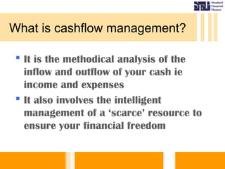 What is cashflow management?
 It is the methodical analysis of the
inflow and outflow of your cash ie
income and expenses
 It also involves the intelligent
management of a ‘scarce’ resource to
ensure your financial freedom
 