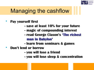  Pay yourself firstPay yourself first
- save at least 10% for your future- save at least 10% for your future
- magic of compounding interest- magic of compounding interest
- read George Clason’s- read George Clason’s ‘The richest‘The richest
man in Babylon’man in Babylon’
- learn from seminars & games- learn from seminars & games
 Don’t lend or borrowDon’t lend or borrow
- you will lose a friend- you will lose a friend
- you will lose sleep & concentration- you will lose sleep & concentration
Managing the cashflow
 