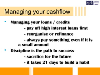 Managing your loans / creditsManaging your loans / credits
- pay off high interest loans first- pay off high interest loans first
- reorganise or refinance- reorganise or refinance
- always pay something even if it is- always pay something even if it is
a small amounta small amount
 Discipline is the path to successDiscipline is the path to success
- sacrifice for the future- sacrifice for the future
- it takes 21 days to build a habit- it takes 21 days to build a habit
Managing your cashflow
 