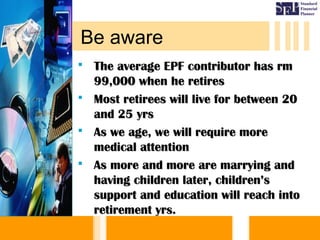  The average EPF contributor has rmThe average EPF contributor has rm
99,000 when he retires99,000 when he retires
 Most retirees will live for between 20Most retirees will live for between 20
and 25 yrsand 25 yrs
 As we age, we will require moreAs we age, we will require more
medical attentionmedical attention
 As more and more are marrying andAs more and more are marrying and
having children later, children’shaving children later, children’s
support and education will reach intosupport and education will reach into
retirement yrs.retirement yrs.
Be aware
 