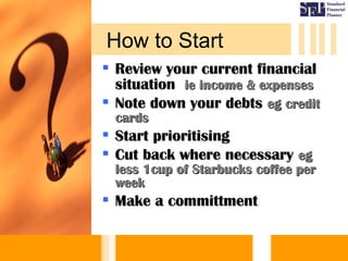  Review your current financialReview your current financial
situationsituation ie income & expensesie income & expenses
 Note down your debtsNote down your debts eg crediteg credit
cardscards
 Start prioritisingStart prioritising
 Cut back where necessaryCut back where necessary egeg
less 1cup of Starbucks coffee perless 1cup of Starbucks coffee per
weekweek
 Make a committmentMake a committment
How to Start
 