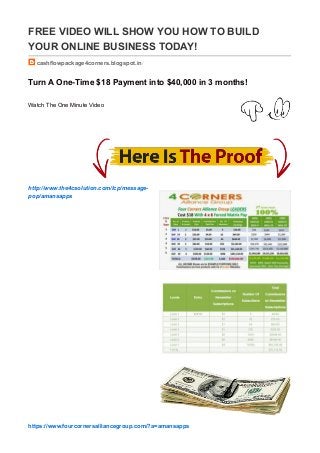 FREE VIDEO WILL SHOW YOU HOW TO BUILD
YOUR ONLINE BUSINESS TODAY!
cashflowpackage4corners.blogspot.in/
Turn A One-Time $18 Payment into $40,000 in 3 months!
Watch The One Minute Video
http://www.the4csolution.com/lcp/message-
pop/amansapps
https://www.fourcornersalliancegroup.com/?a=amansapps
 