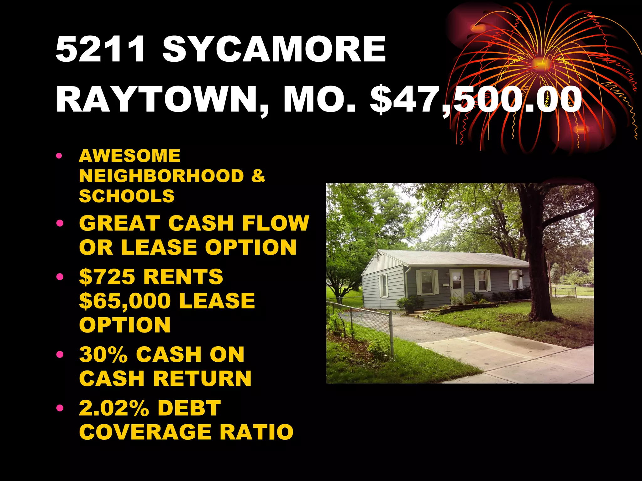 5211 SYCAMORE RAYTOWN, MO. $47,500.00 AWESOME NEIGHBORHOOD & SCHOOLS GREAT CASH FLOW OR LEASE OPTION $725 RENTS $65,000 LEASE OPTION 30% CASH ON CASH RETURN 2.02% DEBT COVERAGE RATIO 