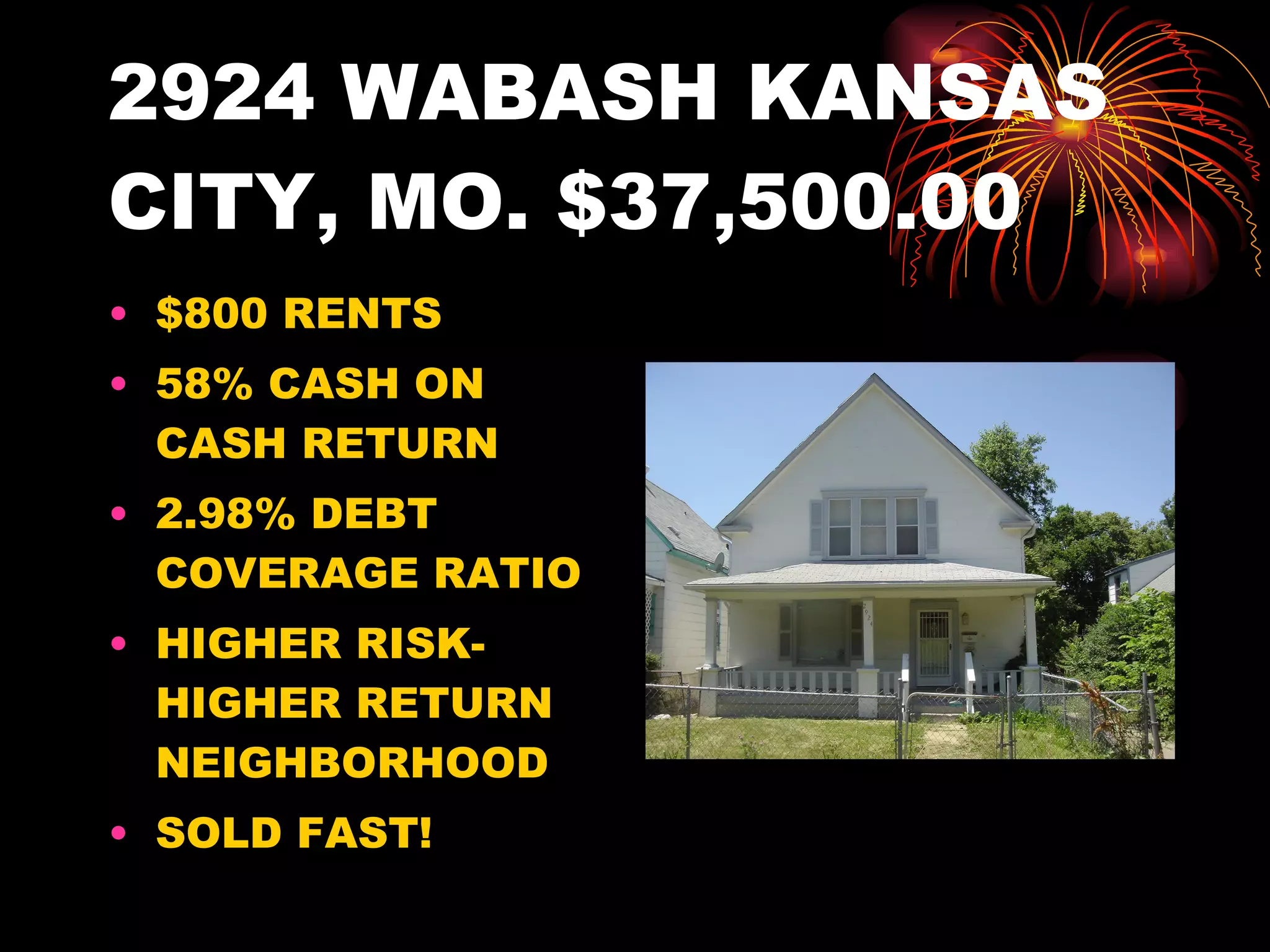 2924 WABASH KANSAS CITY, MO. $37,500.00 $800 RENTS 58% CASH ON CASH RETURN 2.98% DEBT COVERAGE RATIO HIGHER RISK-HIGHER RETURN NEIGHBORHOOD SOLD FAST! 