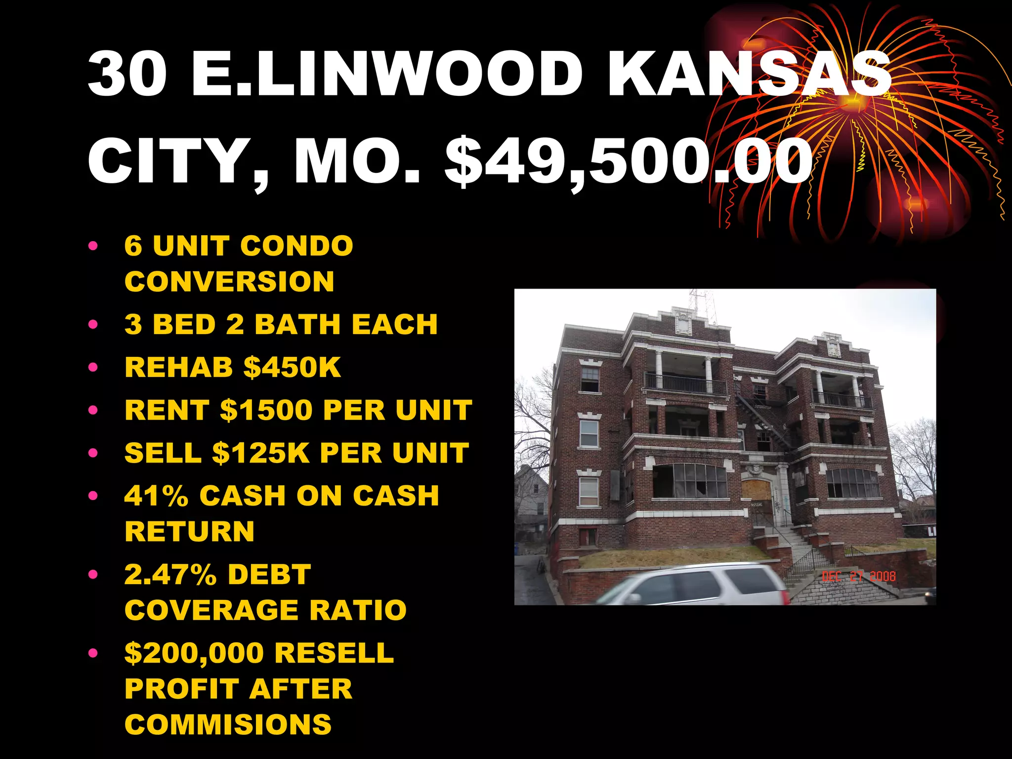 30 E.LINWOOD KANSAS CITY, MO. $49,500.00 6 UNIT CONDO CONVERSION 3 BED 2 BATH EACH REHAB $450K RENT $1500 PER UNIT SELL $125K PER UNIT 41% CASH ON CASH RETURN 2.47% DEBT COVERAGE RATIO $200,000 RESELL PROFIT AFTER COMMISIONS 