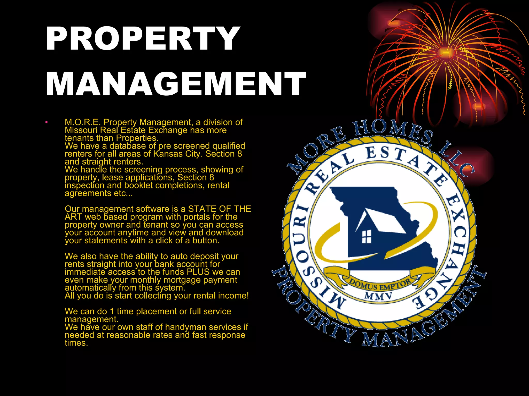 PROPERTY MANAGEMENT M.O.R.E. Property Management, a division of Missouri Real Estate Exchange has more tenants than Properties.  We have a database of pre screened qualified renters for all areas of Kansas City. Section 8 and straight renters.  We handle the screening process, showing of property, lease applications, Section 8 inspection and booklet completions, rental agreements etc...  Our management software is a STATE OF THE ART web based program with portals for the property owner and tenant so you can access your account anytime and view and download your statements with a click of a button. We also have the ability to auto deposit your rents straight into your bank account for immediate access to the funds PLUS we can even make your monthly mortgage payment automatically from this system. All you do is start collecting your rental income!  We can do 1 time placement or full service management.  We have our own staff of handyman services if needed at reasonable rates and fast response times.  