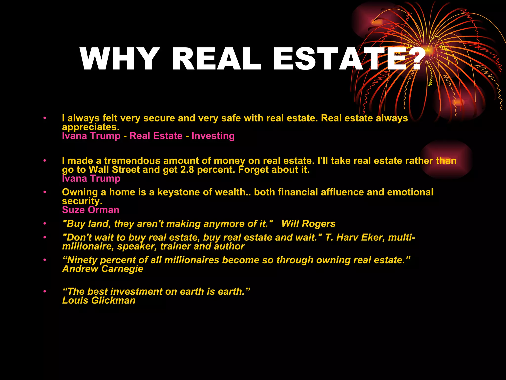 WHY REAL ESTATE? I always felt very secure and very safe with real estate. Real estate always appreciates. Ivana Trump  -  Real Estate  -  Investing I made a tremendous amount of money on real estate. I'll take real estate rather than go to Wall Street and get 2.8 percent. Forget about it. Ivana Trump   Owning a home is a keystone of wealth.. both financial affluence and emotional security. Suze Orman   "Buy land, they aren't making anymore of it."   Will Rogers   "Don't wait to buy real estate, buy real estate and wait." T. Harv Eker, multi-millionaire, speaker, trainer and author “ Ninety percent of all millionaires become so through owning real estate.” Andrew Carnegie “ The best investment on earth is earth.” Louis Glickman 