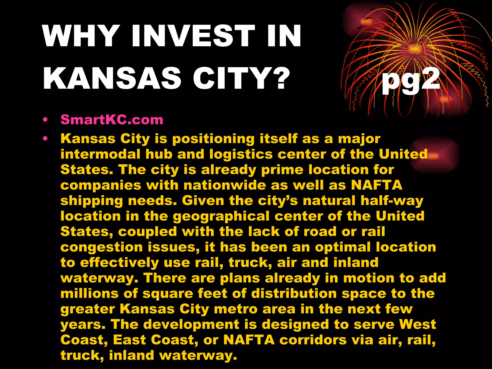 WHY INVEST IN KANSAS CITY?  pg2 SmartKC.com  Kansas City is positioning itself as a major intermodal hub and logistics center of the United States. The city is already prime location for companies with nationwide as well as NAFTA shipping needs. Given the city’s natural half-way location in the geographical center of the United States, coupled with the lack of road or rail congestion issues, it has been an optimal location to effectively use rail, truck, air and inland waterway. There are plans already in motion to add millions of square feet of distribution space to the greater Kansas City metro area in the next few years. The development is designed to serve West Coast, East Coast, or NAFTA corridors via air, rail, truck, inland waterway. 