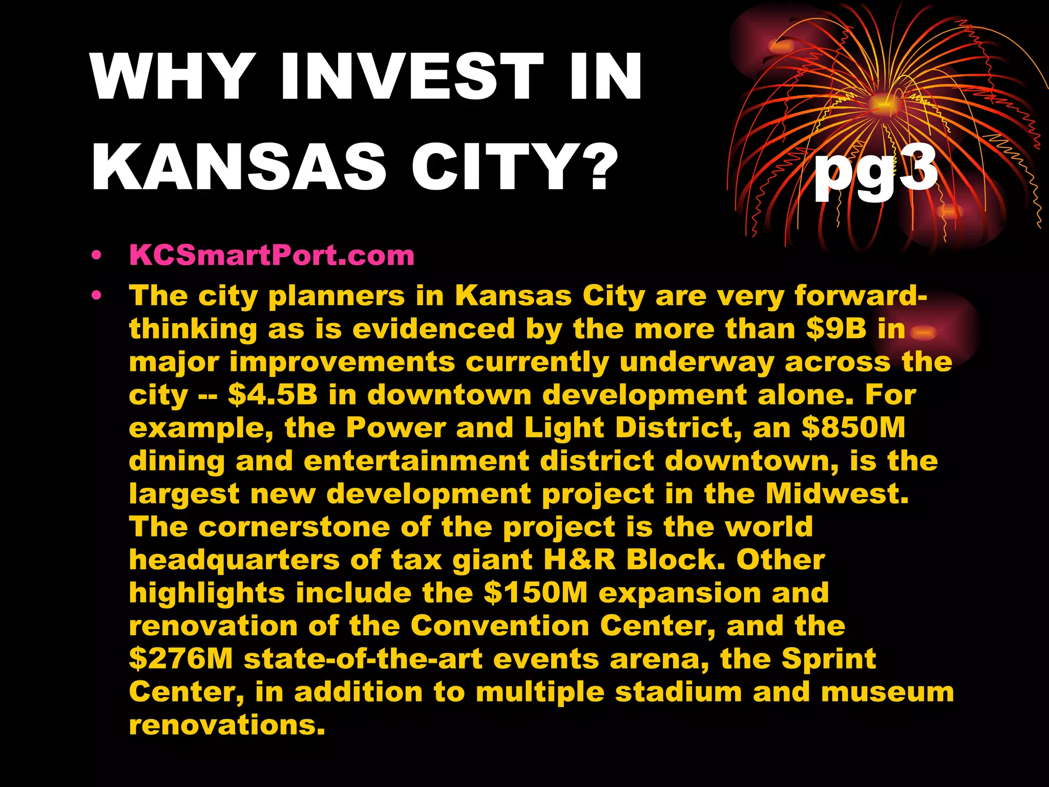 WHY INVEST IN KANSAS CITY?  pg3 KCSmartPort.com   The city planners in Kansas City are very forward-thinking as is evidenced by the more than $9B in major improvements currently underway across the city -- $4.5B in downtown development alone. For example, the Power and Light District, an $850M dining and entertainment district downtown, is the largest new development project in the Midwest. The cornerstone of the project is the world headquarters of tax giant H&R Block. Other highlights include the $150M expansion and renovation of the Convention Center, and the $276M state-of-the-art events arena, the Sprint Center, in addition to multiple stadium and museum renovations. 