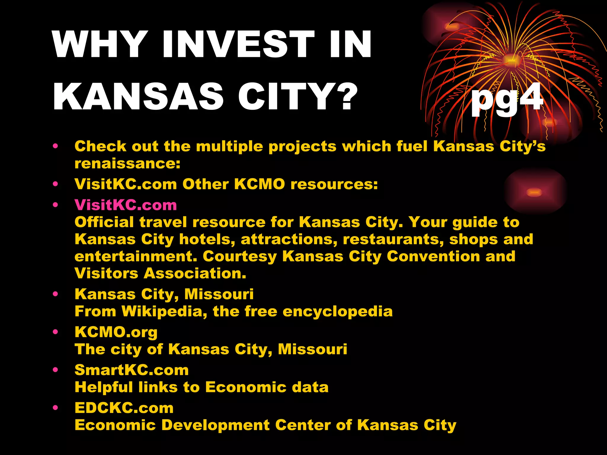 WHY INVEST IN KANSAS CITY?  pg4 Check out the multiple projects which fuel Kansas City’s renaissance: VisitKC.com Other KCMO resources: VisitKC.com   Official travel resource for Kansas City. Your guide to Kansas City hotels, attractions, restaurants, shops and entertainment. Courtesy Kansas City Convention and Visitors Association.  Kansas City, Missouri  From Wikipedia, the free encyclopedia KCMO.org The city of Kansas City, Missouri SmartKC.com Helpful links to Economic data EDCKC.com Economic Development Center of Kansas City  