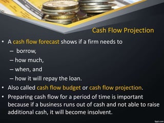 Cash Flow Projection
• A cash flow forecast shows if a firm needs to
– borrow,
– how much,
– when, and
– how it will repay the loan.
• Also called cash flow budget or cash flow projection.
• Preparing cash flow for a period of time is important
because if a business runs out of cash and not able to raise
additional cash, it will become insolvent.
 