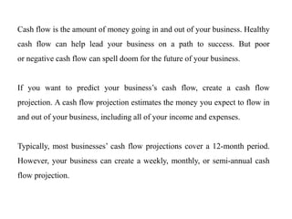 Cash flow is the amount of money going in and out of your business. Healthy
cash flow can help lead your business on a path to success. But poor
or negative cash flow can spell doom for the future of your business.
If you want to predict your business’s cash flow, create a cash flow
projection. A cash flow projection estimates the money you expect to flow in
and out of your business, including all of your income and expenses.
Typically, most businesses’ cash flow projections cover a 12-month period.
However, your business can create a weekly, monthly, or semi-annual cash
flow projection.
 