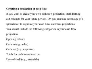Creating a projection of cash flow
If you want to create your own cash flow projection, start drafting
out columns for your future periods. Or, you can take advantage of a
spreadsheet to organize your cash flow statement projections.
You should include the following categories in your cash flow
projection:
Opening balance
Cash in (e.g., sales)
Cash out (e.g., expenses)
Totals for cash in and cash out
Uses of cash (e.g., materials)
 