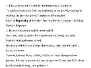 1. Find your business’s cash for the beginning of the period
To calculate your cash from the beginning of the period, you need to
subtract the previous period’s expenses from income.
Cash at Beginning of Period = Previous Period’s Income – Previous
Period’s Expenses
2. Estimate incoming cash for next period
Next, you need to predict how much cash will come into your
business during the next period.
Incoming cash includes things like revenue, sales made on credit,
loans, and more.
You can forecast future cash by looking at trends from previous
periods. Be sure to account for any changes or factors that differ from
previous periods (e.g., new products).
 
