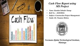 Cash Flow Report using
MS Project
• Name- Kundan Sahadev Sanap
• Roll No. – 202030016
• Subject- Construction Project Management
• Guide- Dr. Vinamra Mishra
Veermata Jijabai Technological Institute,
Matunga
 