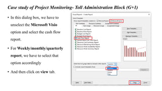 Case study of Project Monitoring- Toll Administration Block (G+1)
• In this dialog box, we have to
unselect the Microsoft Visio
option and select the cash flow
report.
• For Weekly/monthly/quarterly
report, we have to select that
option accordingly
• And then click on view tab.
 