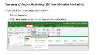 Case study of Project Monitoring- Toll Administration Block (G+1)
• For Cash Flow Graph, steps are as follows:
• Click on Report tab,
• Under View Report Section, click on Costs and then on Cash flow
 