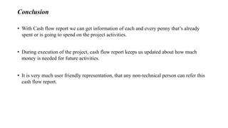 Conclusion
• With Cash flow report we can get information of each and every penny that’s already
spent or is going to spend on the project activities.
• During execution of the project, cash flow report keeps us updated about how much
money is needed for future activities.
• It is very much user friendly representation, that any non-technical person can refer this
cash flow report.
 