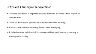 Why Cash Flow Report is Important?
• The cash flow report is important because it informs the reader of the Project, its
cash position.
• The Cash Flow report provides vital information about an entity.
• It shows the movement of money in and out of a company.
• It helps investors and shareholders understand how much money a company is
making and spending.
 