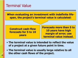 12
When evaluating an investment with indefinite life-
span, the project’s terminal value is calculated:
Construct cash-flow
forecasts for 5 to 10
years
Forecasts more than 5 to
10 years have high
margin of error; use
terminal value instead.
• The terminal value is intended to reflect the value
of a project at a given future point in time.
• The terminal value is usually large relative to all
the other cash flows of the project.
Terminal Value
 