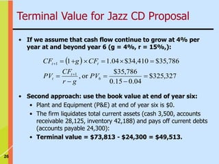 26
• If we assume that cash flow continue to grow at 4% per
year at and beyond year 6 (g = 4%, r = 15%,):
 
327
,
325
$
04
.
0
15
.
0
786
,
35
$
or
,
786
,
35
$
410
,
34
$
04
.
1
1
6
1
1













PV
g
r
CF
PV
CF
g
CF
t
t
t
t
Terminal Value for Jazz CD Proposal
• Second approach: use the book value at end of year six:
• Plant and Equipment (P&E) at end of year six is $0.
• The firm liquidates total current assets (cash 3,500, accounts
receivable 28,125, inventory 42,188) and pays off current debts
(accounts payable 24,300):
• Terminal value = $73,813 - $24,300 = $49,513.
 