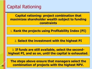 29
Capital rationing: project combination that
maximizes shareholder wealth subject to funding
constraints
1. Rank the projects using Profitability Index (PI)
2. Select the investment with the highest PI
3. If funds are still available, select the second-
highest PI, and so on, until the capital is exhausted.
The steps above ensure that managers select the
combination of projects with the highest NPV.
Capital Rationing
 
