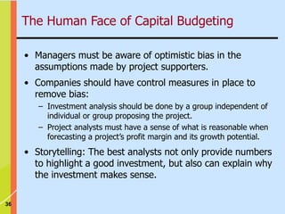 36
The Human Face of Capital Budgeting
• Managers must be aware of optimistic bias in the
assumptions made by project supporters.
• Companies should have control measures in place to
remove bias:
– Investment analysis should be done by a group independent of
individual or group proposing the project.
– Project analysts must have a sense of what is reasonable when
forecasting a project’s profit margin and its growth potential.
• Storytelling: The best analysts not only provide numbers
to highlight a good investment, but also can explain why
the investment makes sense.
 