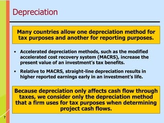7
• Accelerated depreciation methods, such as the modified
accelerated cost recovery system (MACRS), increase the
present value of an investment’s tax benefits.
• Relative to MACRS, straight-line depreciation results in
higher reported earnings early in an investment’s life.
Because depreciation only affects cash flow through
taxes, we consider only the depreciation method
that a firm uses for tax purposes when determining
project cash flows.
Many countries allow one depreciation method for
tax purposes and another for reporting purposes.
Depreciation
 