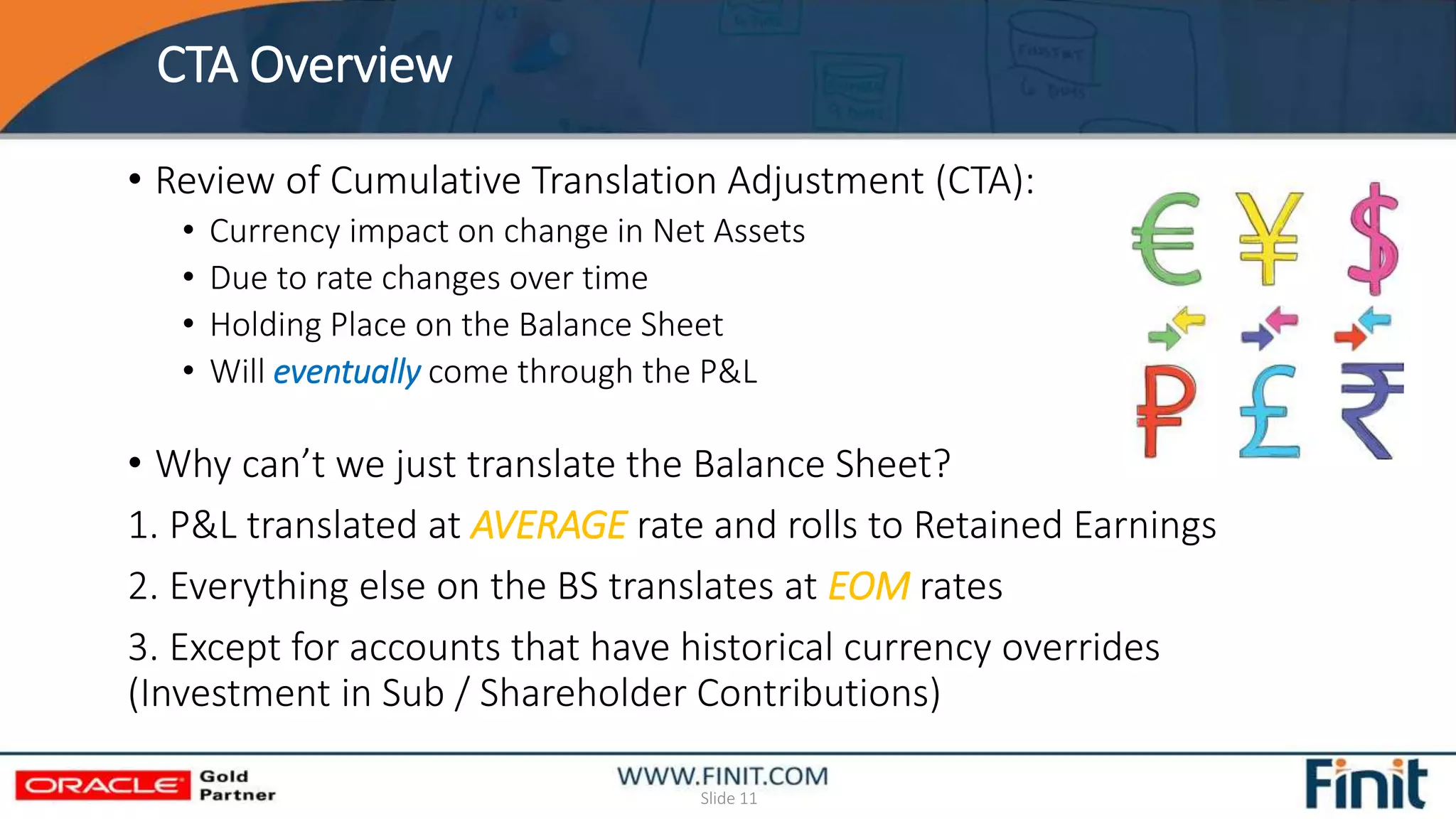 CTA Overview
Slide 11
• Review of Cumulative Translation Adjustment (CTA):
• Currency impact on change in Net Assets
• Due to rate changes over time
• Holding Place on the Balance Sheet
• Will eventually come through the P&L
• Why can’t we just translate the Balance Sheet?
1. P&L translated at AVERAGE rate and rolls to Retained Earnings
2. Everything else on the BS translates at EOM rates
3. Except for accounts that have historical currency overrides
(Investment in Sub / Shareholder Contributions)
 