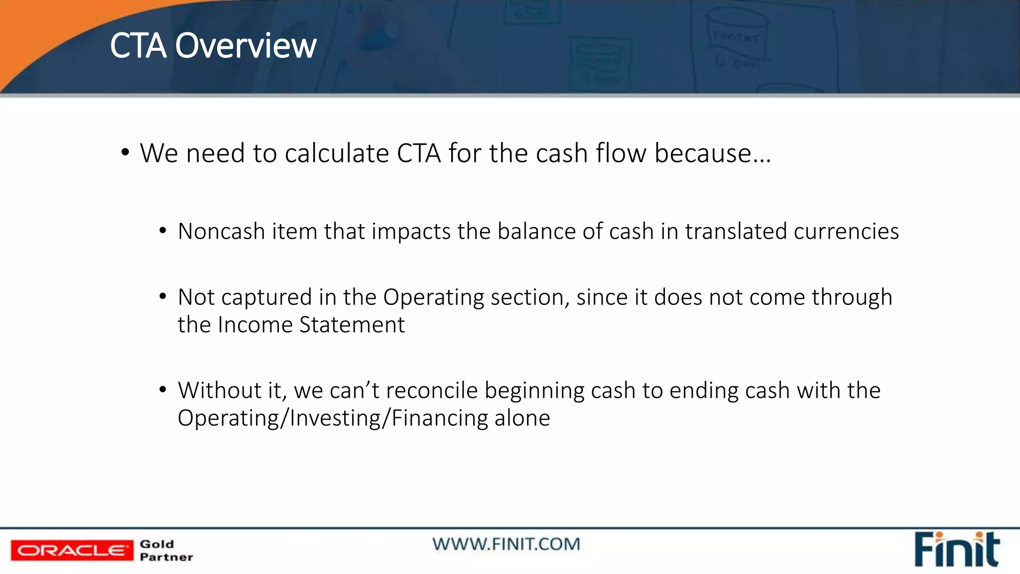 CTA Overview
• We need to calculate CTA for the cash flow because…
• Noncash item that impacts the balance of cash in translated currencies
• Not captured in the Operating section, since it does not come through
the Income Statement
• Without it, we can’t reconcile beginning cash to ending cash with the
Operating/Investing/Financing alone
 