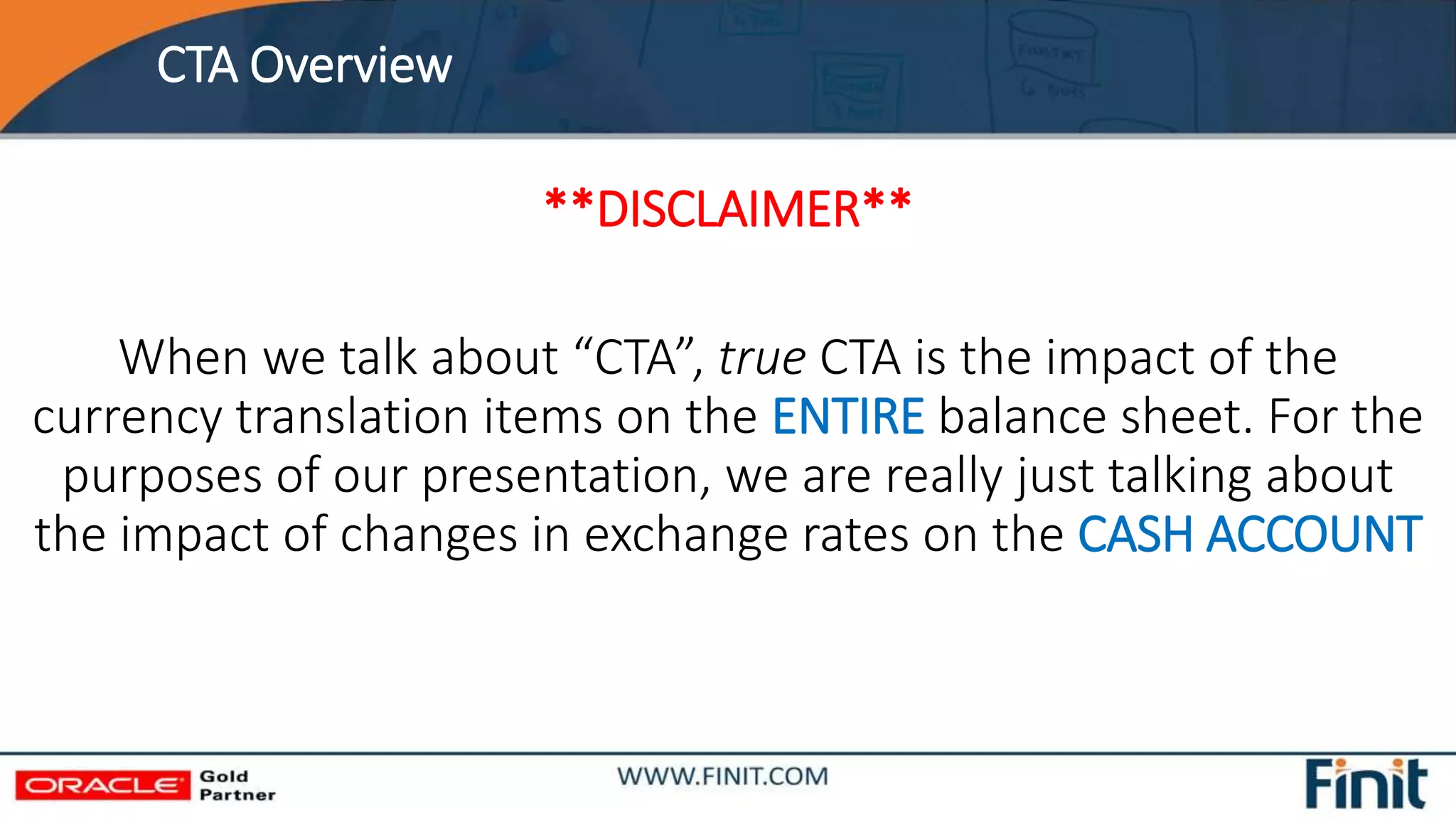 CTA Overview
**DISCLAIMER**
When we talk about “CTA”, true CTA is the impact of the
currency translation items on the ENTIRE balance sheet. For the
purposes of our presentation, we are really just talking about
the impact of changes in exchange rates on the CASH ACCOUNT
 
