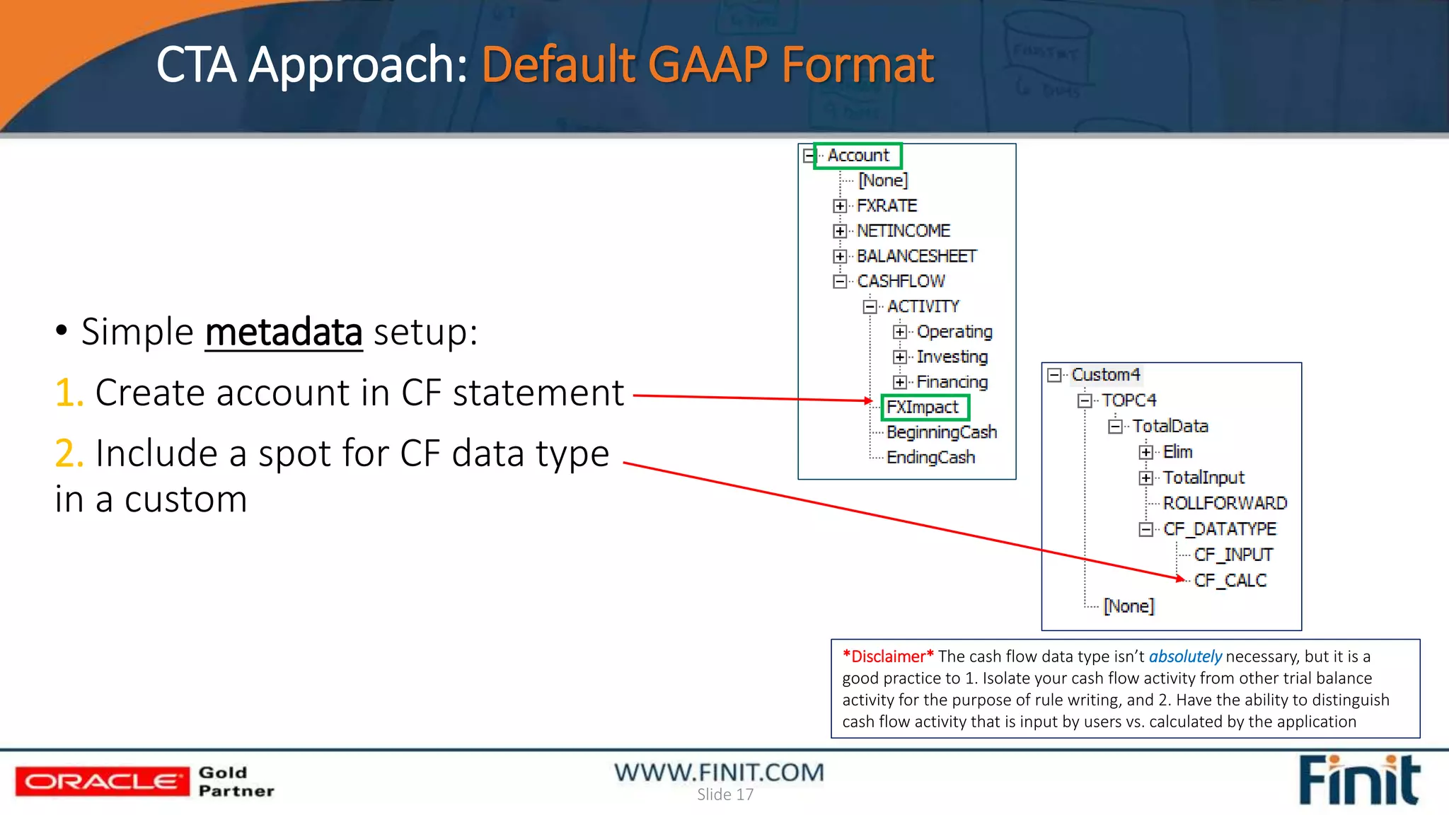 CTA Approach: Default GAAP Format
Slide 17
• Simple metadata setup:
1. Create account in CF statement
2. Include a spot for CF data type
in a custom
*Disclaimer* The cash flow data type isn’t absolutely necessary, but it is a
good practice to 1. Isolate your cash flow activity from other trial balance
activity for the purpose of rule writing, and 2. Have the ability to distinguish
cash flow activity that is input by users vs. calculated by the application
 