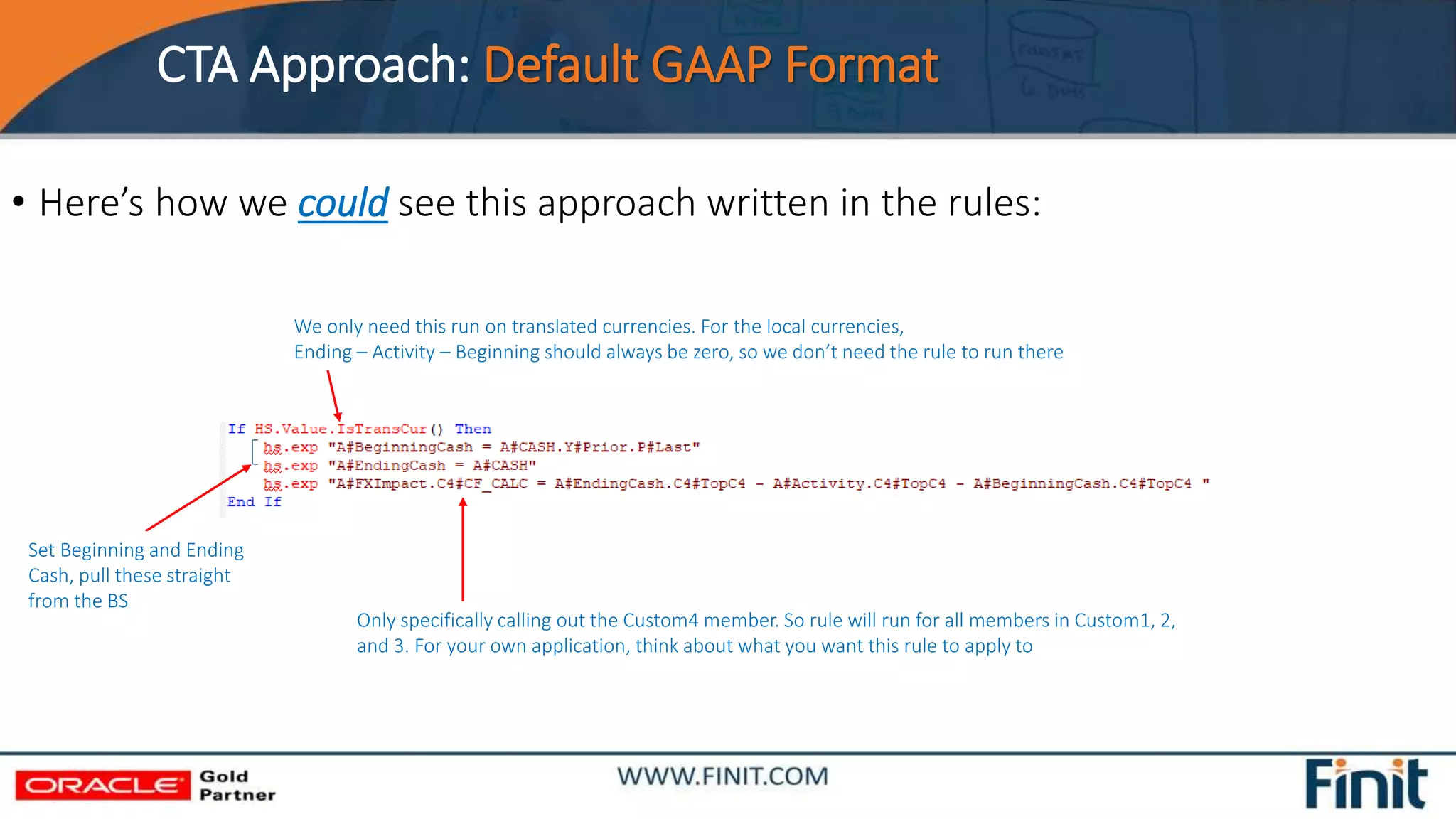 CTA Approach: Default GAAP Format
• Here’s how we could see this approach written in the rules:
We only need this run on translated currencies. For the local currencies,
Ending – Activity – Beginning should always be zero, so we don’t need the rule to run there
Only specifically calling out the Custom4 member. So rule will run for all members in Custom1, 2,
and 3. For your own application, think about what you want this rule to apply to
Set Beginning and Ending
Cash, pull these straight
from the BS
 