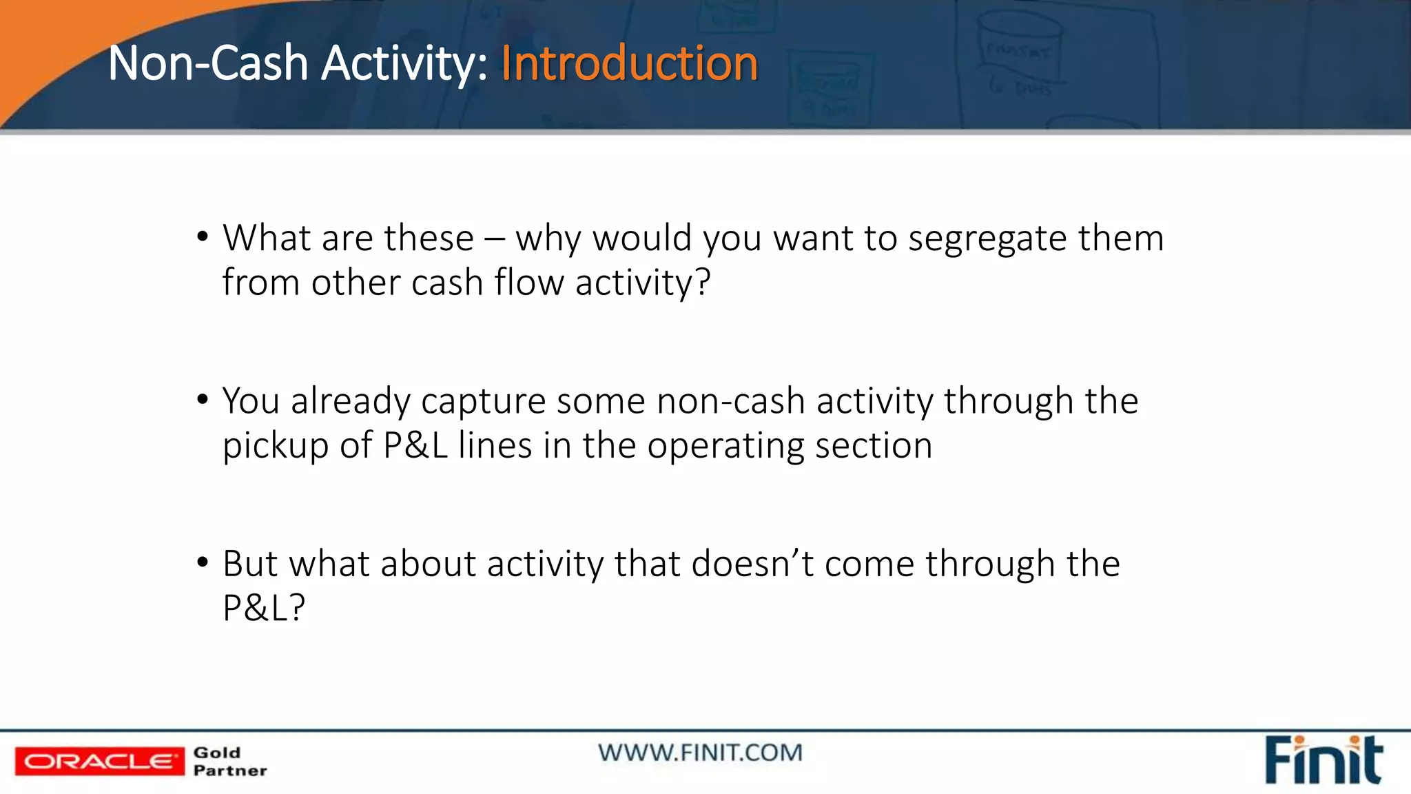 Non-Cash Activity: Introduction
• What are these – why would you want to segregate them
from other cash flow activity?
• You already capture some non-cash activity through the
pickup of P&L lines in the operating section
• But what about activity that doesn’t come through the
P&L?
 