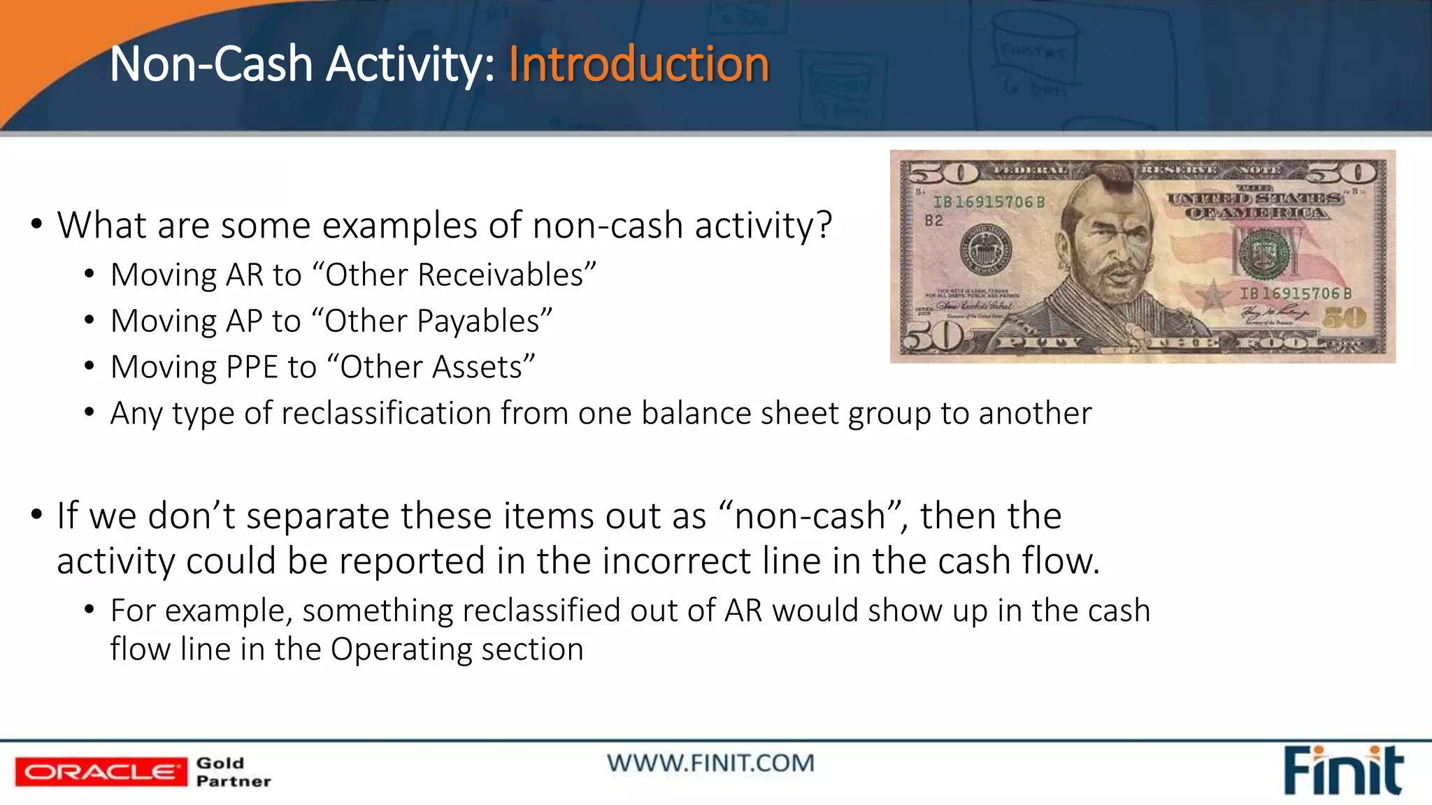 Non-Cash Activity: Introduction
• What are some examples of non-cash activity?
• Moving AR to “Other Receivables”
• Moving AP to “Other Payables”
• Moving PPE to “Other Assets”
• Any type of reclassification from one balance sheet group to another
• If we don’t separate these items out as “non-cash”, then the
activity could be reported in the incorrect line in the cash flow.
• For example, something reclassified out of AR would show up in the cash
flow line in the Operating section
 
