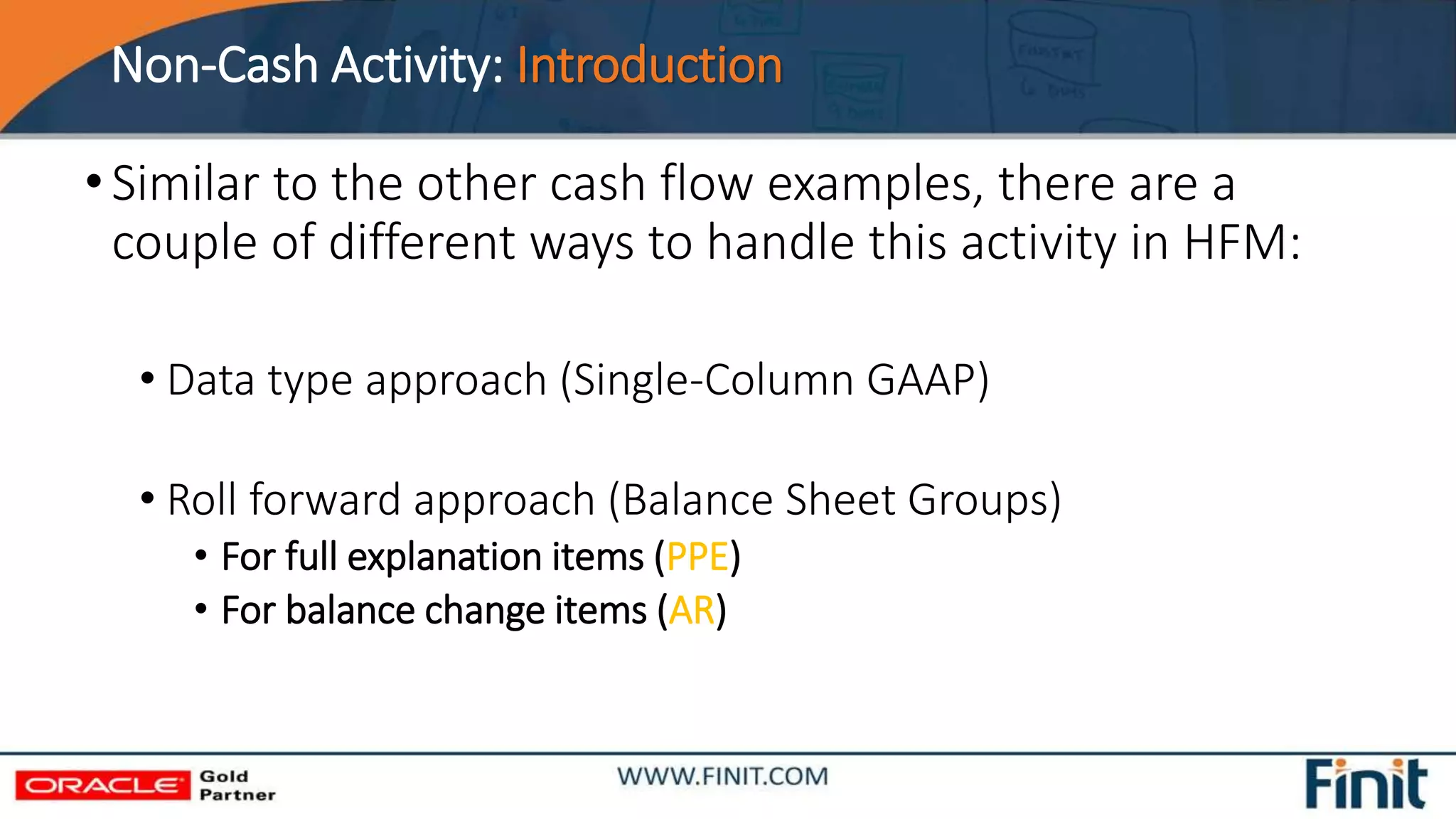 Non-Cash Activity: Introduction
•Similar to the other cash flow examples, there are a
couple of different ways to handle this activity in HFM:
• Data type approach (Single-Column GAAP)
• Roll forward approach (Balance Sheet Groups)
• For full explanation items (PPE)
• For balance change items (AR)
 